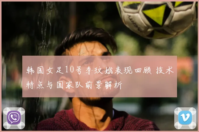 韩国女足10号李玟娥表现回顾 技术特点与国家队前景解析