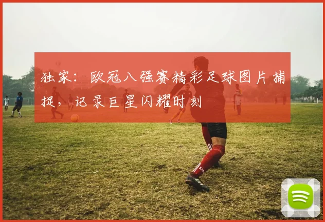 独家：欧冠八强赛精彩足球图片捕捉，记录巨星闪耀时刻