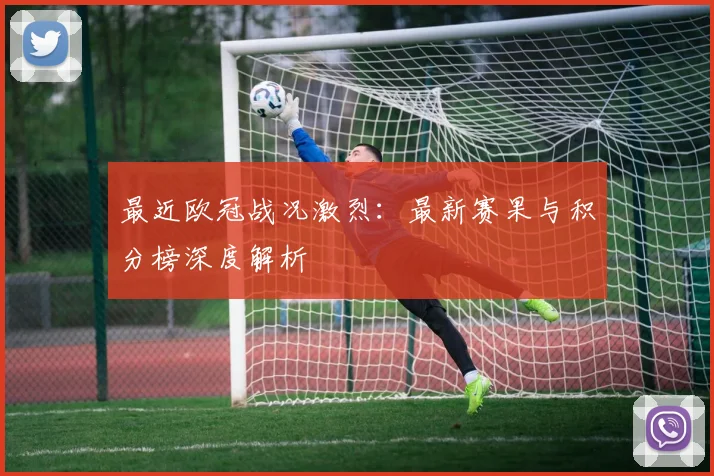 最近欧冠战况激烈：最新赛果与积分榜深度解析