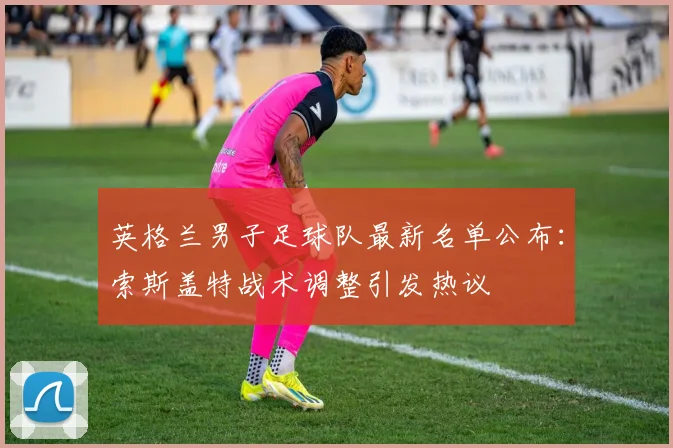 英格兰男子足球队最新名单公布:索斯盖特战术调整引发热议