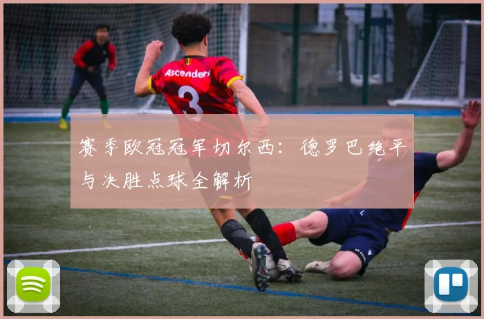赛季欧冠冠军切尔西：德罗巴绝平与决胜点球全解析