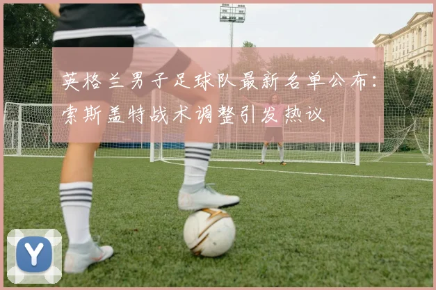 英格兰男子足球队最新名单公布：索斯盖特战术调整引发热议